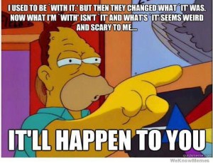 Abe Simpson, saying "I used to be with it, but then they changed what it was. Now what I'm with isn't it, and what's it is strange and scary to me... It'll happen to you"